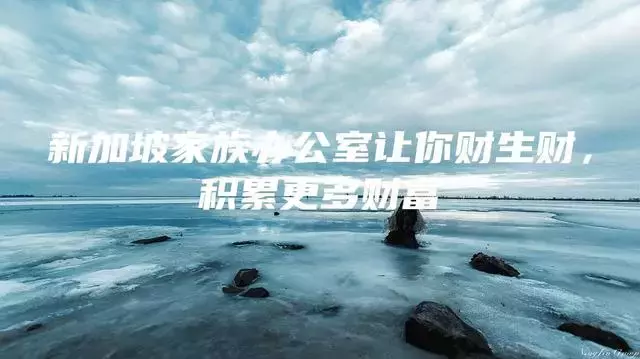 新加坡家族办公室让你发财生财,积累更多财富