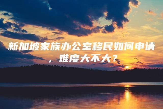 新加坡家族办公室移民如何申请，难度大不大
